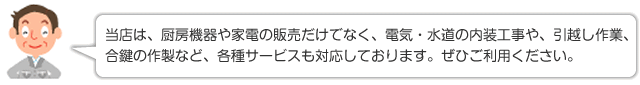 当店は、厨房機器や家電の販売だけでなく、電気・水道の内装工事や、引越し作業、合鍵の作製など、各種サービスも対応しております。ぜひご利用ください。